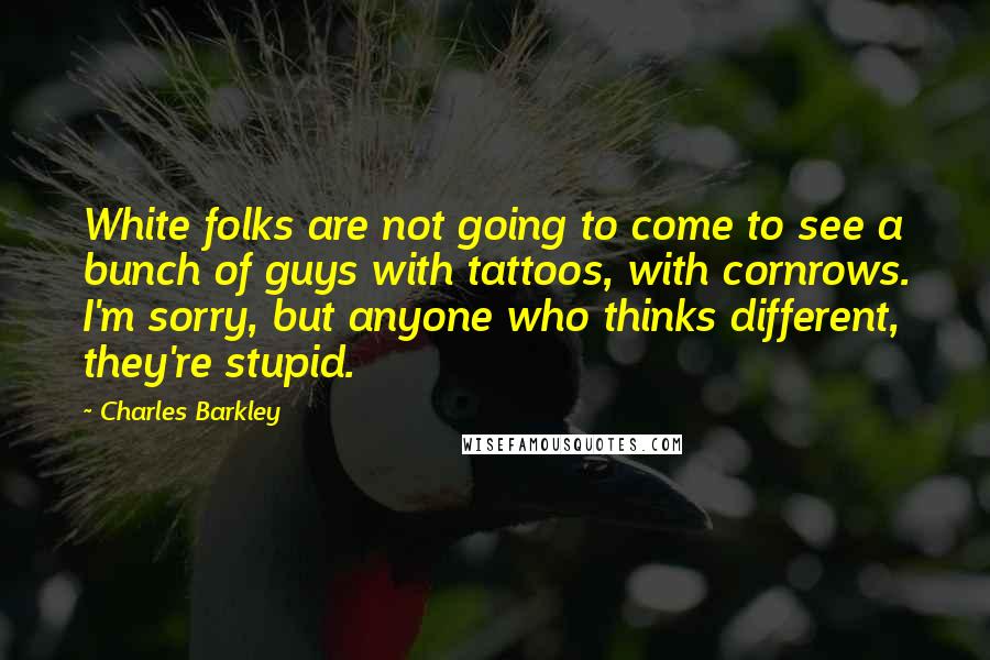 Charles Barkley Quotes: White folks are not going to come to see a bunch of guys with tattoos, with cornrows. I'm sorry, but anyone who thinks different, they're stupid.