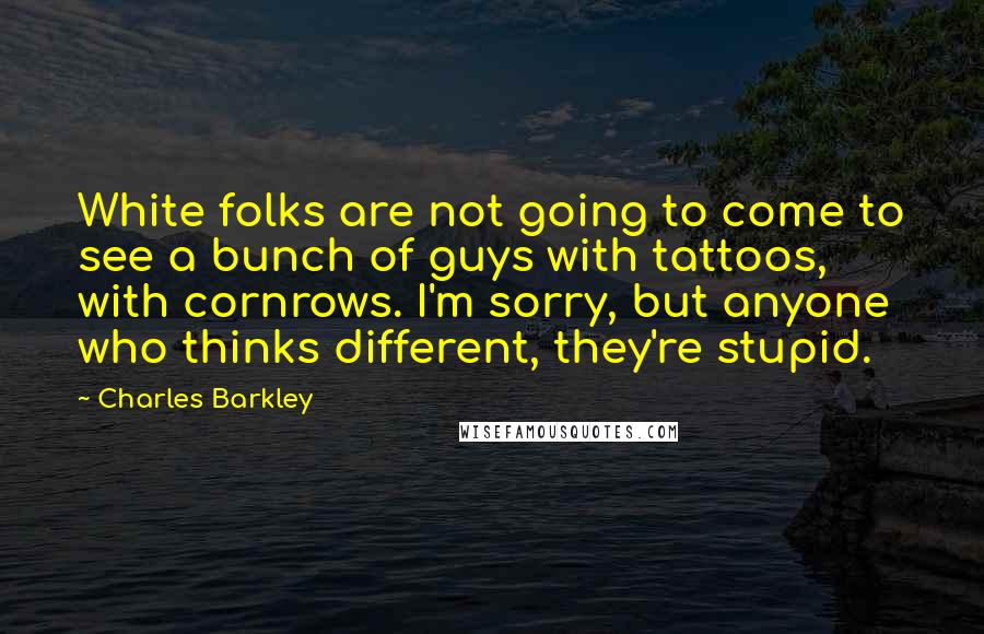 Charles Barkley Quotes: White folks are not going to come to see a bunch of guys with tattoos, with cornrows. I'm sorry, but anyone who thinks different, they're stupid.