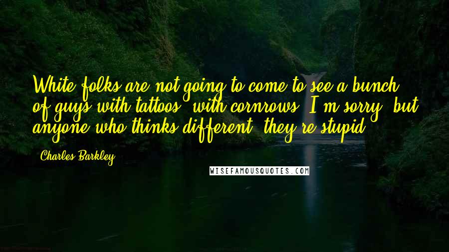 Charles Barkley Quotes: White folks are not going to come to see a bunch of guys with tattoos, with cornrows. I'm sorry, but anyone who thinks different, they're stupid.