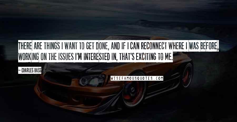 Charles Bass Quotes: There are things I want to get done, and If I can reconnect where I was before, working on the issues I'm interested in, that's exciting to me.