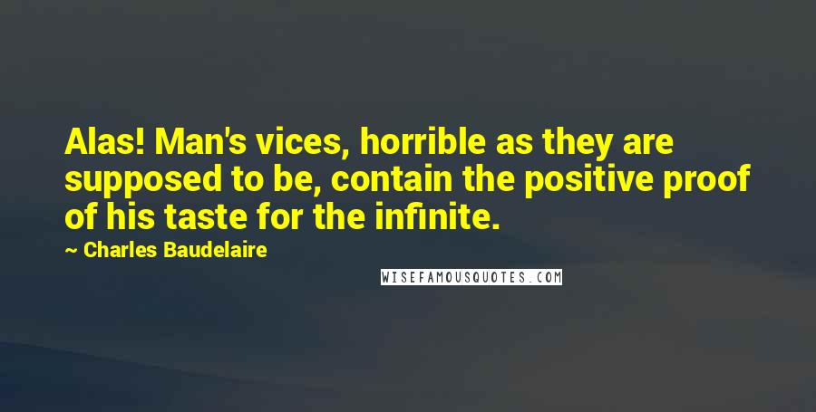 Charles Baudelaire Quotes: Alas! Man's vices, horrible as they are supposed to be, contain the positive proof of his taste for the infinite.