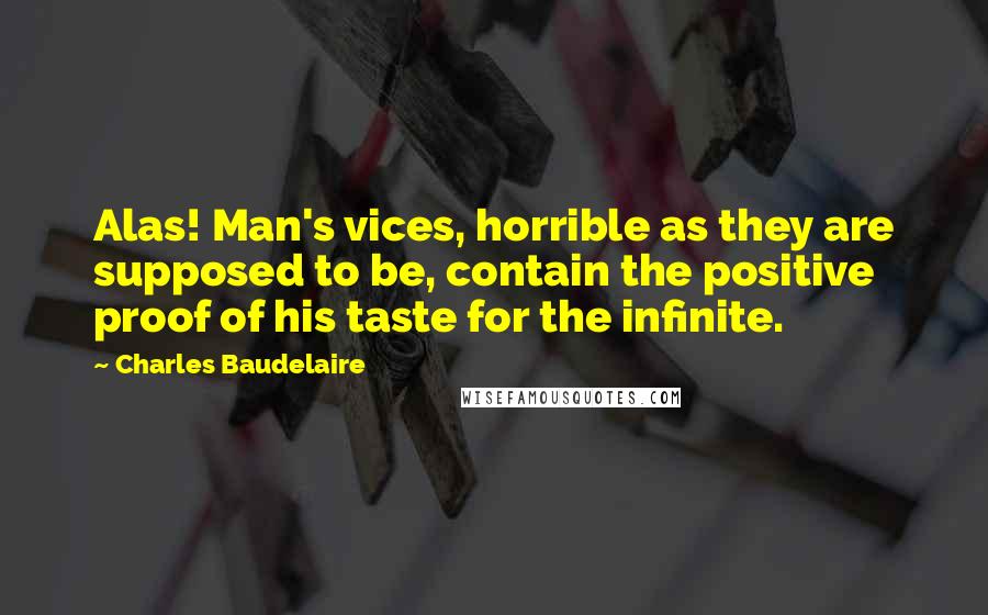 Charles Baudelaire Quotes: Alas! Man's vices, horrible as they are supposed to be, contain the positive proof of his taste for the infinite.