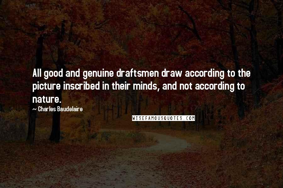Charles Baudelaire Quotes: All good and genuine draftsmen draw according to the picture inscribed in their minds, and not according to nature.