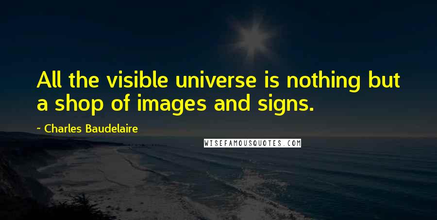 Charles Baudelaire Quotes: All the visible universe is nothing but a shop of images and signs.