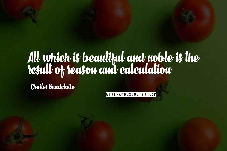 Charles Baudelaire Quotes: All which is beautiful and noble is the result of reason and calculation.