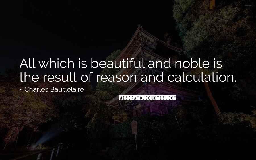 Charles Baudelaire Quotes: All which is beautiful and noble is the result of reason and calculation.