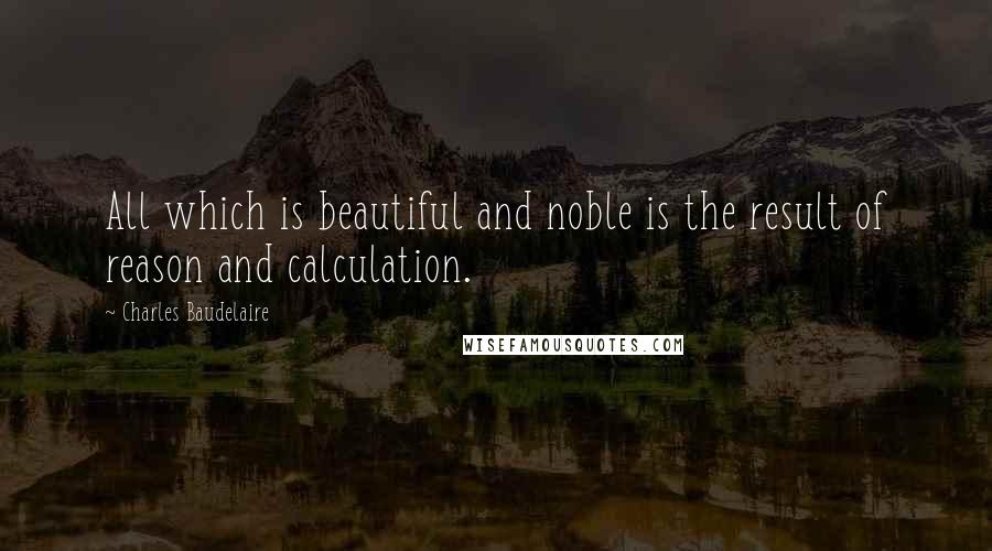 Charles Baudelaire Quotes: All which is beautiful and noble is the result of reason and calculation.