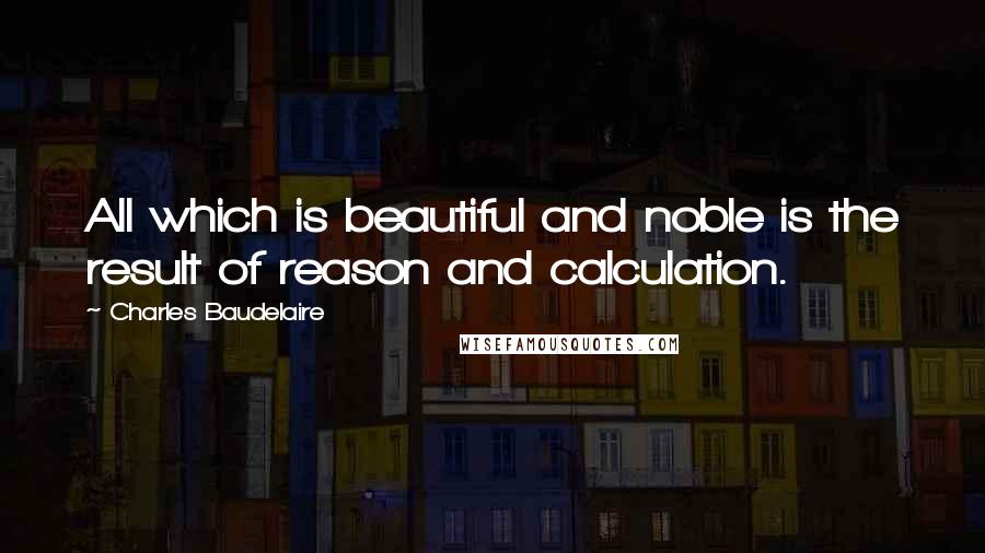 Charles Baudelaire Quotes: All which is beautiful and noble is the result of reason and calculation.