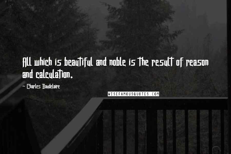 Charles Baudelaire Quotes: All which is beautiful and noble is the result of reason and calculation.