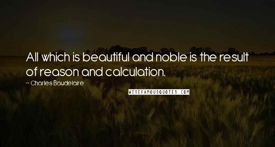 Charles Baudelaire Quotes: All which is beautiful and noble is the result of reason and calculation.