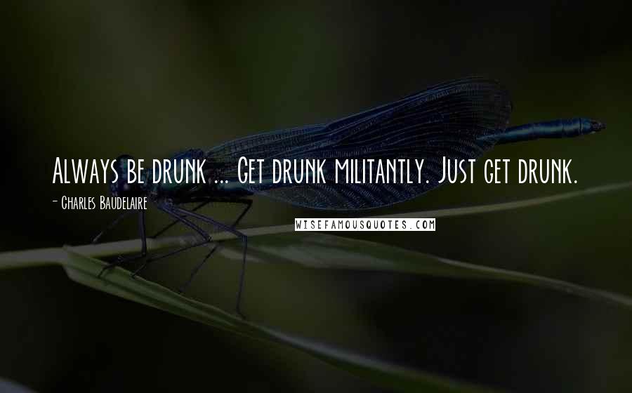 Charles Baudelaire Quotes: Always be drunk ... Get drunk militantly. Just get drunk.