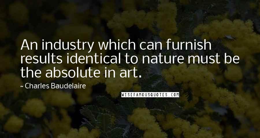 Charles Baudelaire Quotes: An industry which can furnish results identical to nature must be the absolute in art.