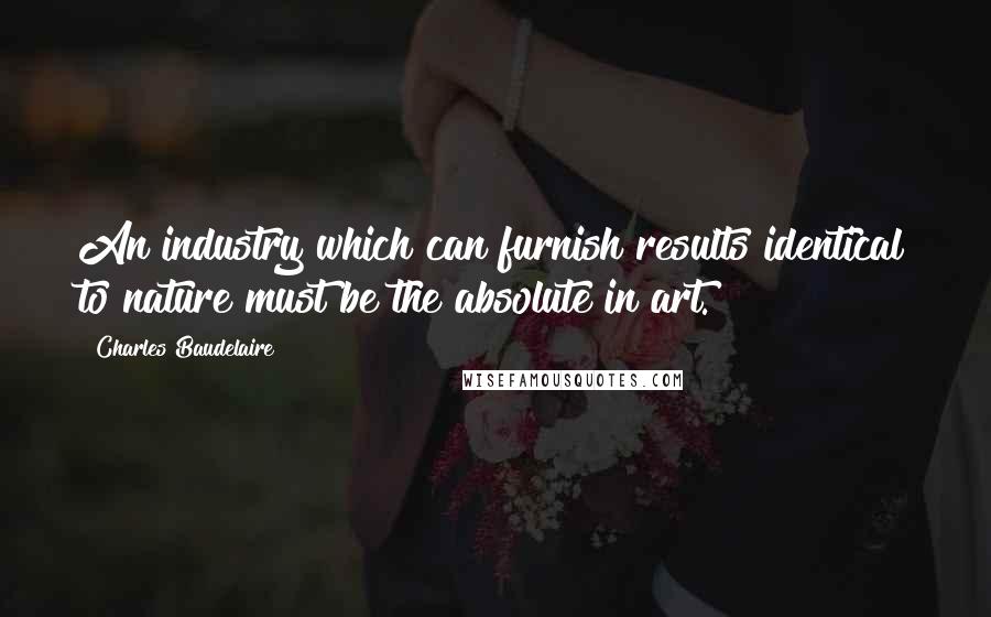 Charles Baudelaire Quotes: An industry which can furnish results identical to nature must be the absolute in art.