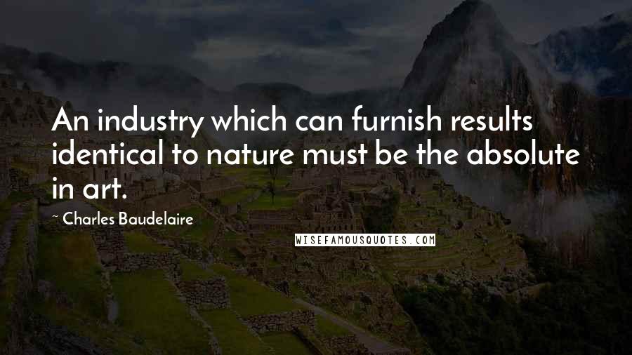 Charles Baudelaire Quotes: An industry which can furnish results identical to nature must be the absolute in art.