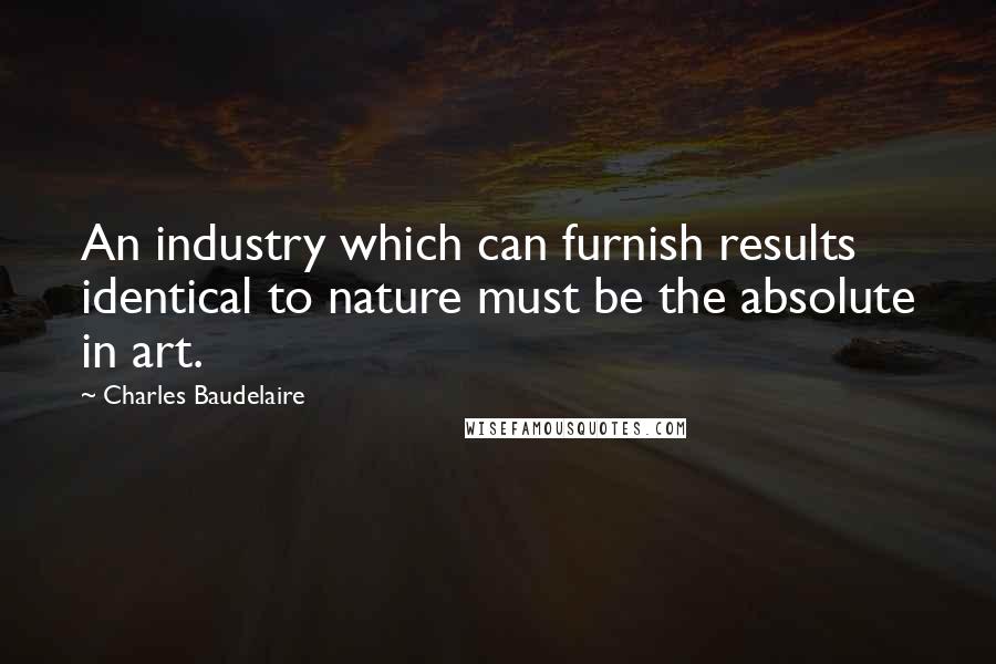 Charles Baudelaire Quotes: An industry which can furnish results identical to nature must be the absolute in art.