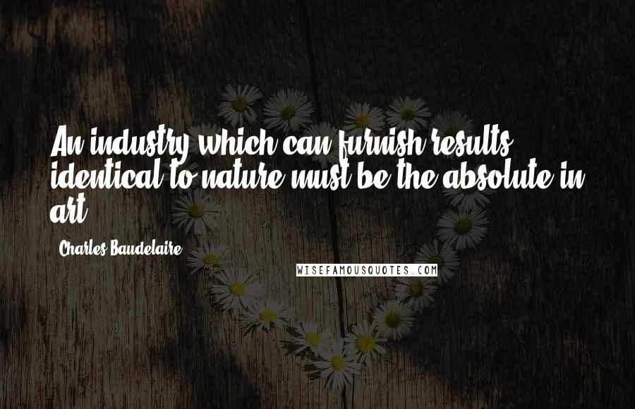 Charles Baudelaire Quotes: An industry which can furnish results identical to nature must be the absolute in art.