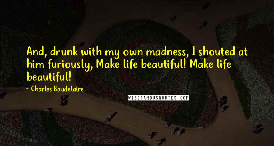 Charles Baudelaire Quotes: And, drunk with my own madness, I shouted at him furiously, Make life beautiful! Make life beautiful!