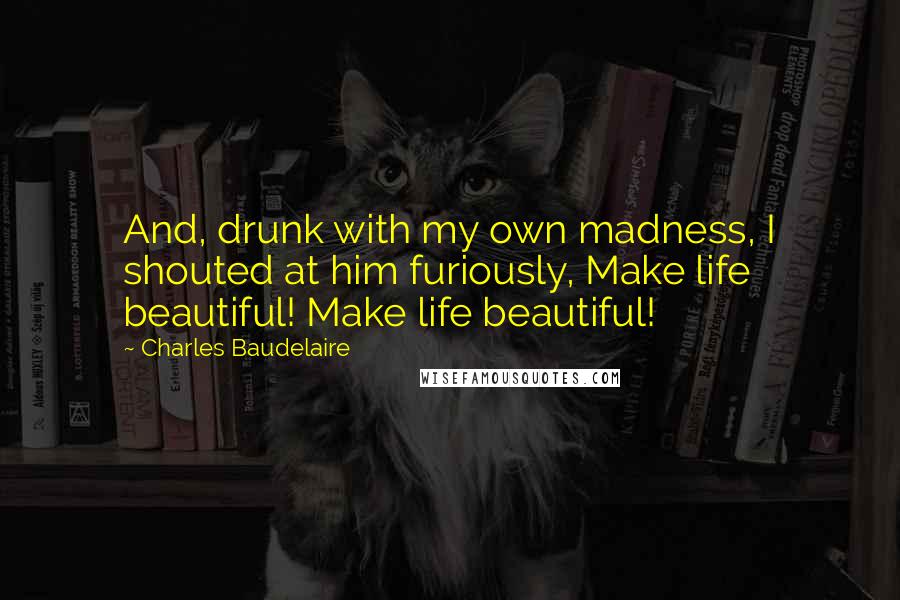 Charles Baudelaire Quotes: And, drunk with my own madness, I shouted at him furiously, Make life beautiful! Make life beautiful!