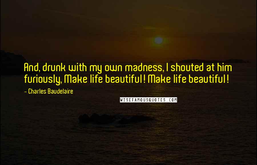 Charles Baudelaire Quotes: And, drunk with my own madness, I shouted at him furiously, Make life beautiful! Make life beautiful!