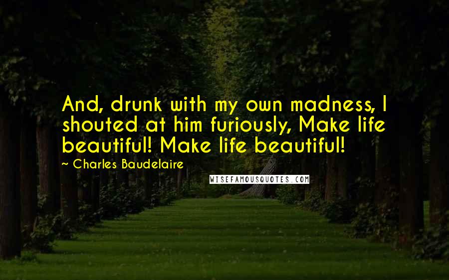 Charles Baudelaire Quotes: And, drunk with my own madness, I shouted at him furiously, Make life beautiful! Make life beautiful!