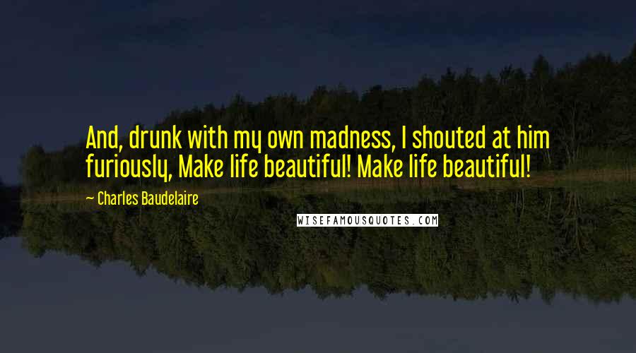 Charles Baudelaire Quotes: And, drunk with my own madness, I shouted at him furiously, Make life beautiful! Make life beautiful!