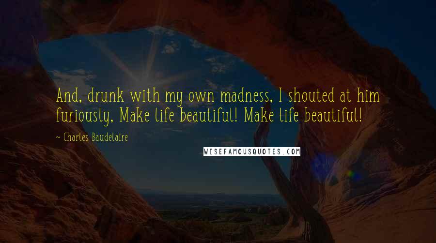 Charles Baudelaire Quotes: And, drunk with my own madness, I shouted at him furiously, Make life beautiful! Make life beautiful!