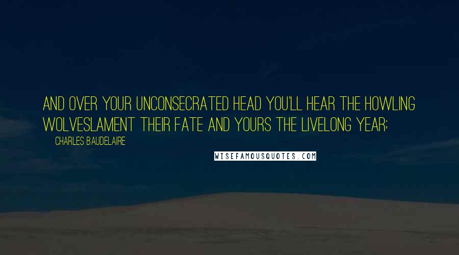 Charles Baudelaire Quotes: And over your unconsecrated head you'll hear the howling wolveslament their fate and yours the livelong year;
