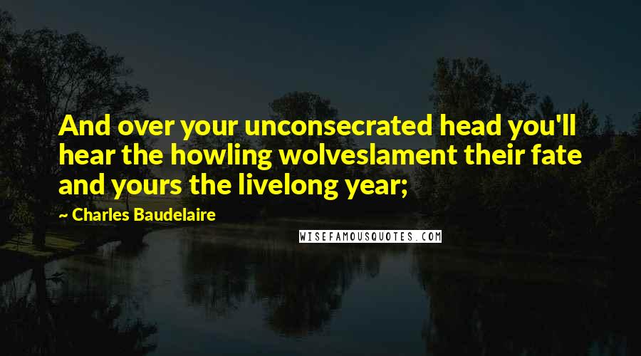 Charles Baudelaire Quotes: And over your unconsecrated head you'll hear the howling wolveslament their fate and yours the livelong year;