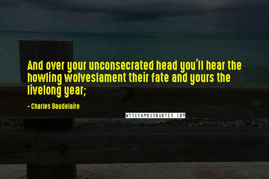 Charles Baudelaire Quotes: And over your unconsecrated head you'll hear the howling wolveslament their fate and yours the livelong year;