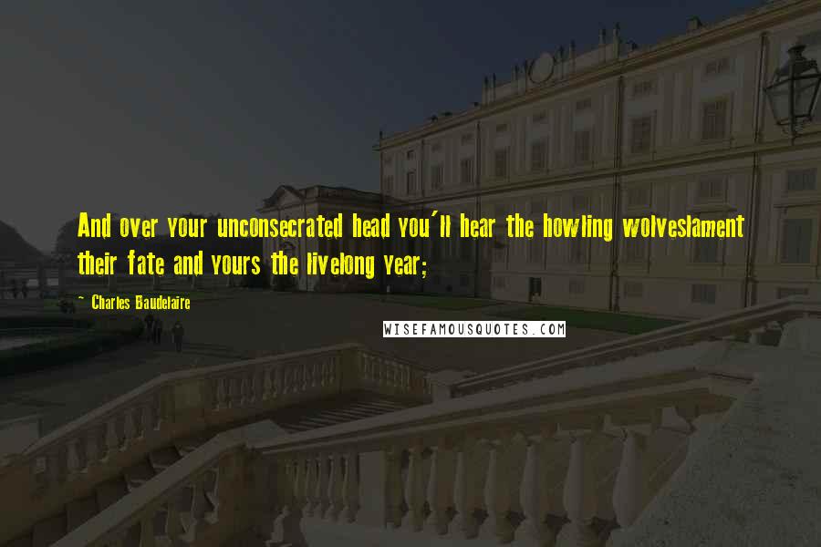 Charles Baudelaire Quotes: And over your unconsecrated head you'll hear the howling wolveslament their fate and yours the livelong year;