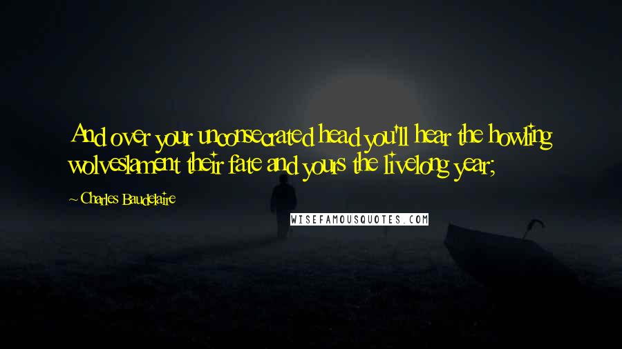 Charles Baudelaire Quotes: And over your unconsecrated head you'll hear the howling wolveslament their fate and yours the livelong year;