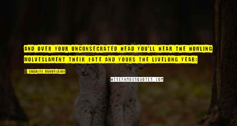 Charles Baudelaire Quotes: And over your unconsecrated head you'll hear the howling wolveslament their fate and yours the livelong year;