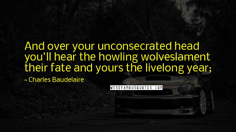 Charles Baudelaire Quotes: And over your unconsecrated head you'll hear the howling wolveslament their fate and yours the livelong year;