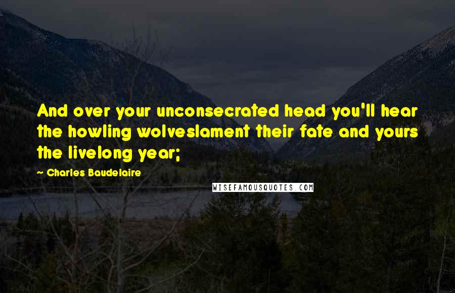 Charles Baudelaire Quotes: And over your unconsecrated head you'll hear the howling wolveslament their fate and yours the livelong year;