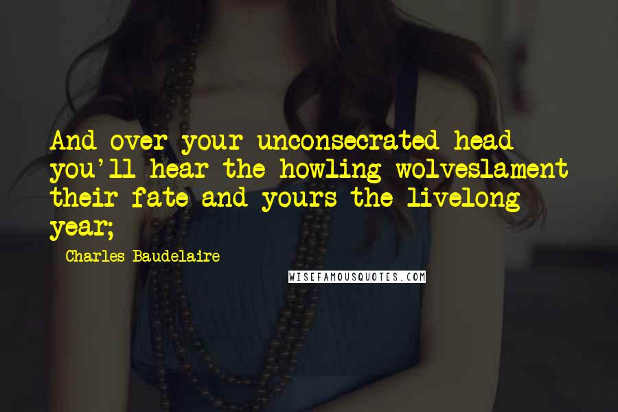 Charles Baudelaire Quotes: And over your unconsecrated head you'll hear the howling wolveslament their fate and yours the livelong year;