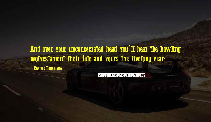 Charles Baudelaire Quotes: And over your unconsecrated head you'll hear the howling wolveslament their fate and yours the livelong year;