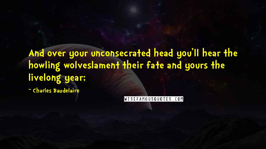 Charles Baudelaire Quotes: And over your unconsecrated head you'll hear the howling wolveslament their fate and yours the livelong year;