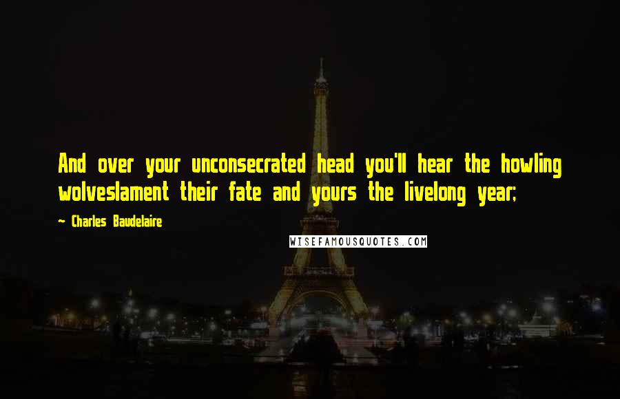 Charles Baudelaire Quotes: And over your unconsecrated head you'll hear the howling wolveslament their fate and yours the livelong year;