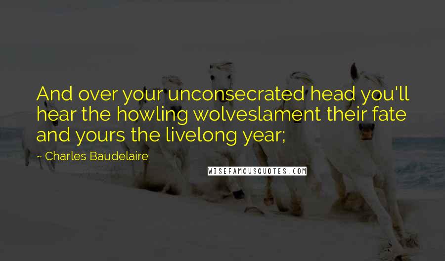 Charles Baudelaire Quotes: And over your unconsecrated head you'll hear the howling wolveslament their fate and yours the livelong year;