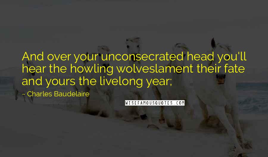 Charles Baudelaire Quotes: And over your unconsecrated head you'll hear the howling wolveslament their fate and yours the livelong year;