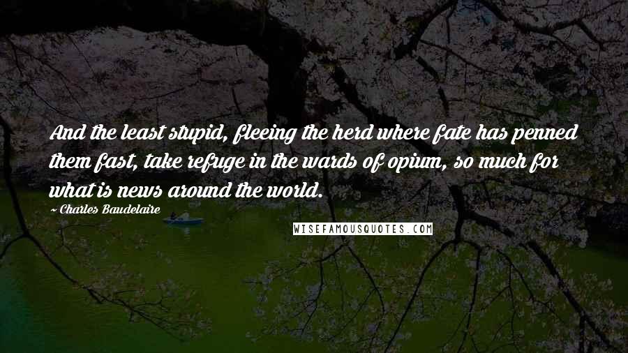 Charles Baudelaire Quotes: And the least stupid, fleeing the herd where fate has penned them fast, take refuge in the wards of opium, so much for what is news around the world.