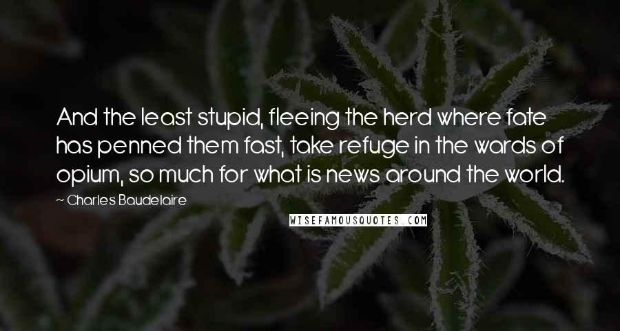 Charles Baudelaire Quotes: And the least stupid, fleeing the herd where fate has penned them fast, take refuge in the wards of opium, so much for what is news around the world.