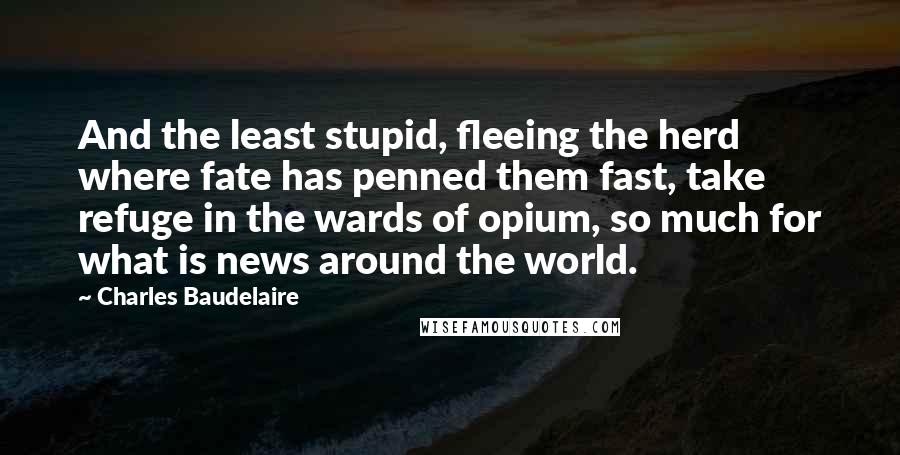 Charles Baudelaire Quotes: And the least stupid, fleeing the herd where fate has penned them fast, take refuge in the wards of opium, so much for what is news around the world.