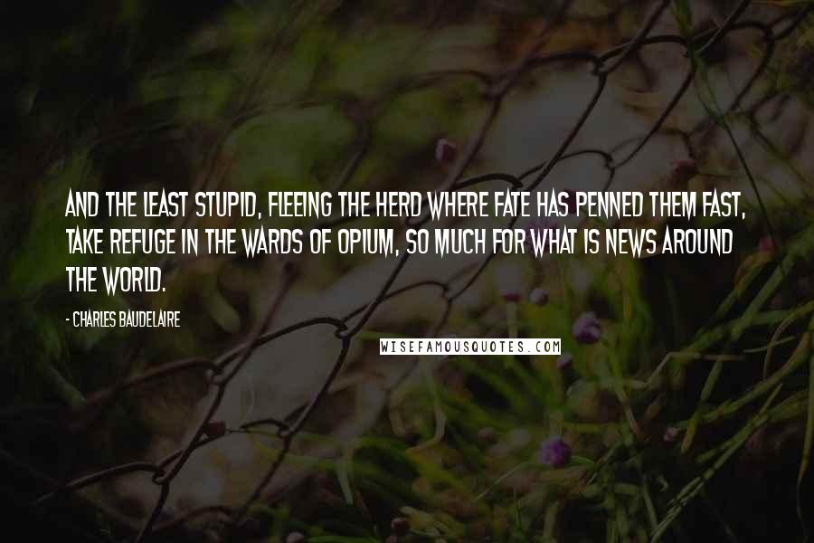 Charles Baudelaire Quotes: And the least stupid, fleeing the herd where fate has penned them fast, take refuge in the wards of opium, so much for what is news around the world.