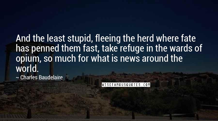 Charles Baudelaire Quotes: And the least stupid, fleeing the herd where fate has penned them fast, take refuge in the wards of opium, so much for what is news around the world.