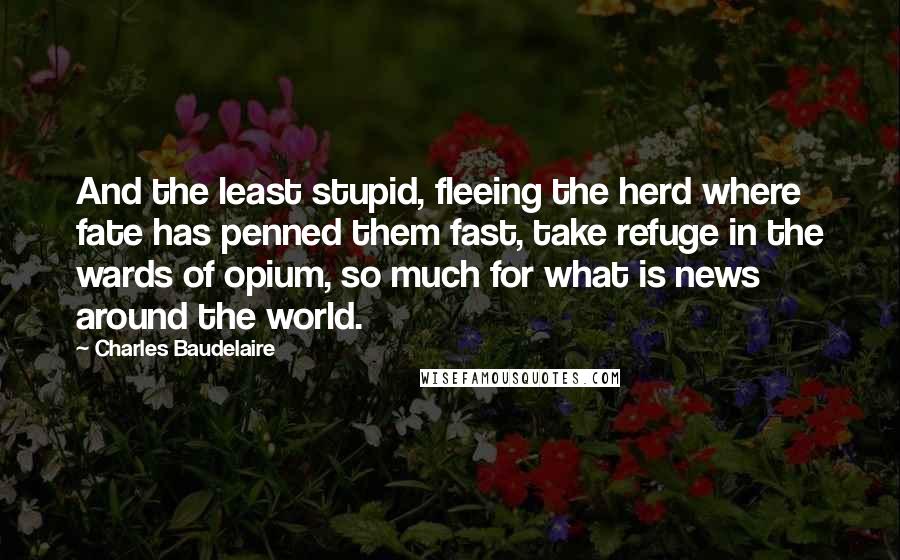 Charles Baudelaire Quotes: And the least stupid, fleeing the herd where fate has penned them fast, take refuge in the wards of opium, so much for what is news around the world.