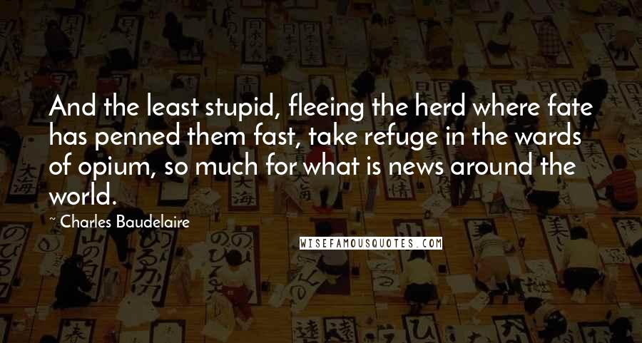 Charles Baudelaire Quotes: And the least stupid, fleeing the herd where fate has penned them fast, take refuge in the wards of opium, so much for what is news around the world.