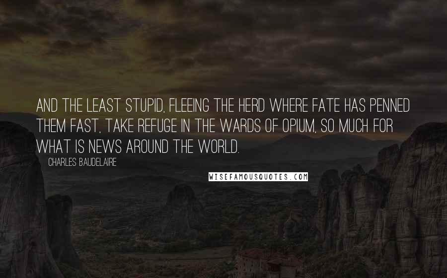Charles Baudelaire Quotes: And the least stupid, fleeing the herd where fate has penned them fast, take refuge in the wards of opium, so much for what is news around the world.