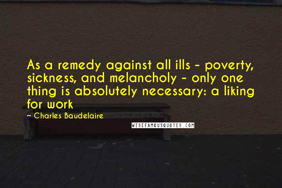 Charles Baudelaire Quotes: As a remedy against all ills - poverty, sickness, and melancholy - only one thing is absolutely necessary: a liking for work