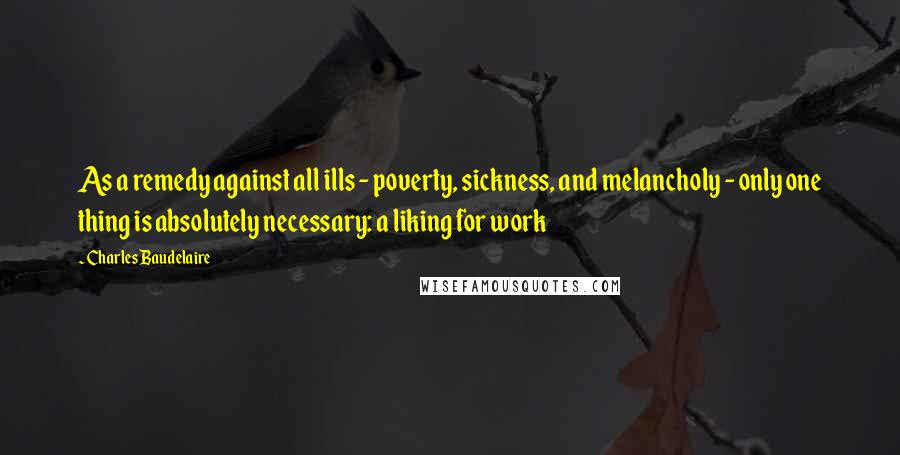 Charles Baudelaire Quotes: As a remedy against all ills - poverty, sickness, and melancholy - only one thing is absolutely necessary: a liking for work